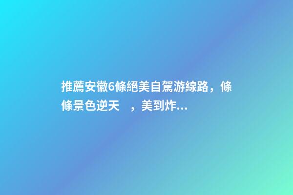 推薦安徽6條絕美自駕游線路，條條景色逆天，美到炸！